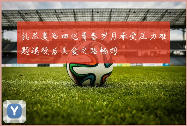 扎尼奥洛回忆青春岁月承受压力难题退役后美食之路畅想