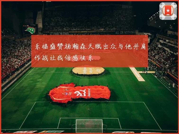 乐福盛赞杨瀚森天赋出众与他并肩作战让我倍感快乐