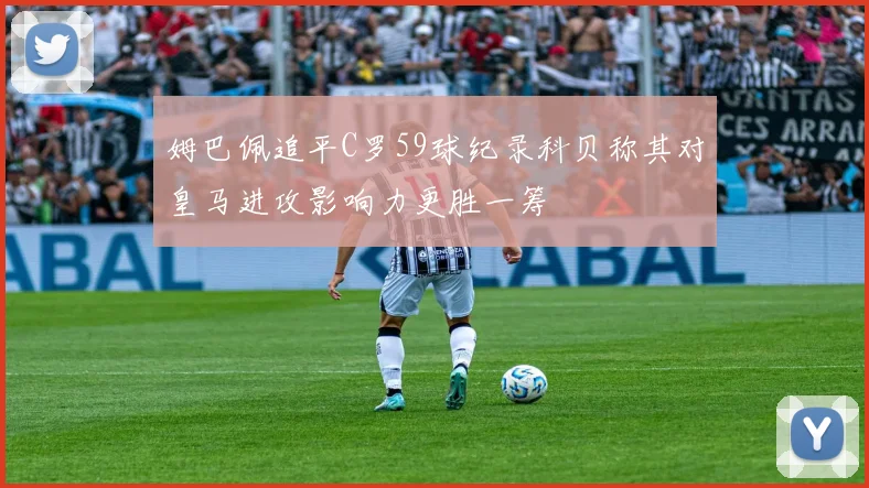 姆巴佩追平C罗59球纪录科贝称其对皇马进攻影响力更胜一筹