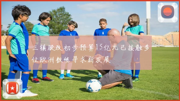 三镇股改初步预算15亿元已接触多位欧洲教练寻求新发展