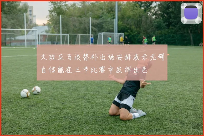 文班亚马谈替补出场安排表示无碍自信能在三节比赛中发挥出色
