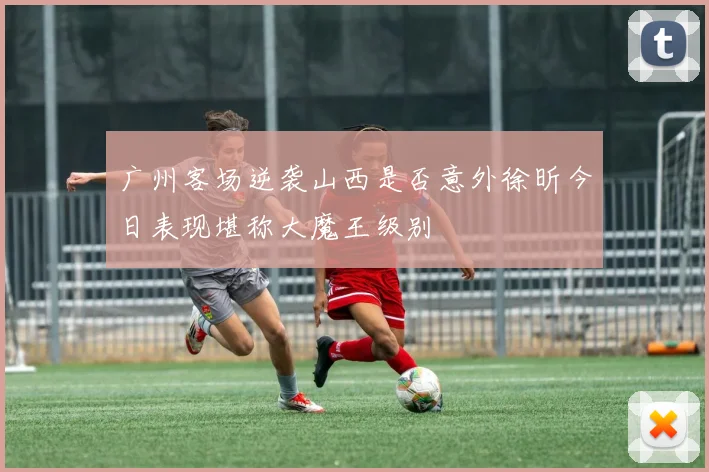 广州客场逆袭山西是否意外徐昕今日表现堪称大魔王级别
