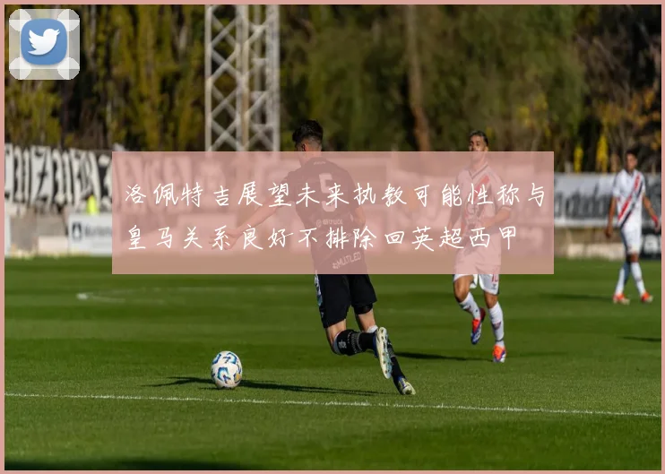 洛佩特吉展望未来执教可能性称与皇马关系良好不排除回英超西甲