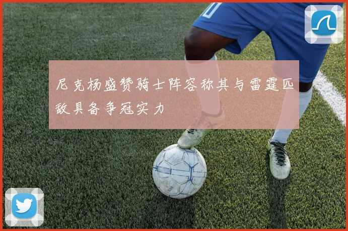 尼克杨盛赞骑士阵容称其与雷霆匹敌具备争冠实力