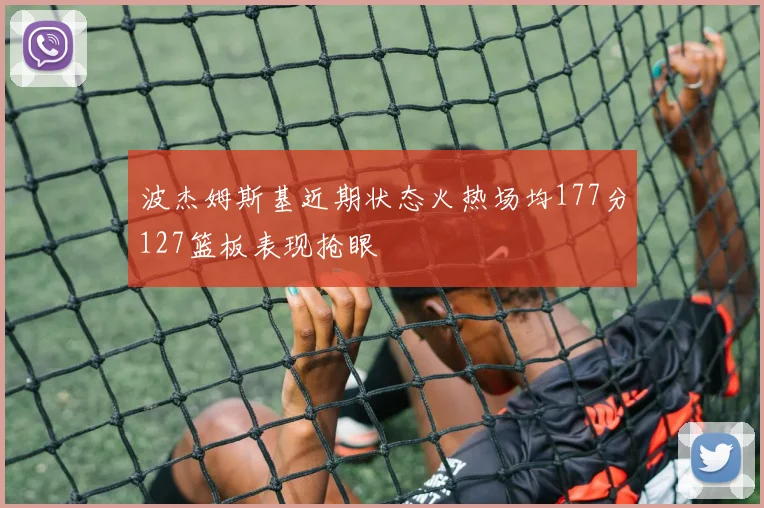 波杰姆斯基近期状态火热场均177分127篮板表现抢眼