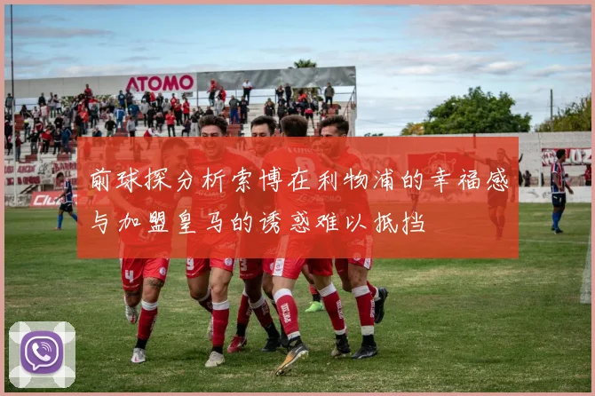 前球探分析索博在利物浦的幸福感与加盟皇马的诱惑难以抵挡