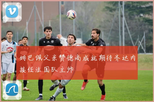姆巴佩父亲赞德尚成就期待齐达内接任法国队主帅