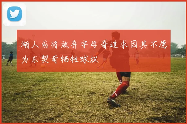 湖人或将放弃字母哥追求因其不愿为东契奇牺牲球权