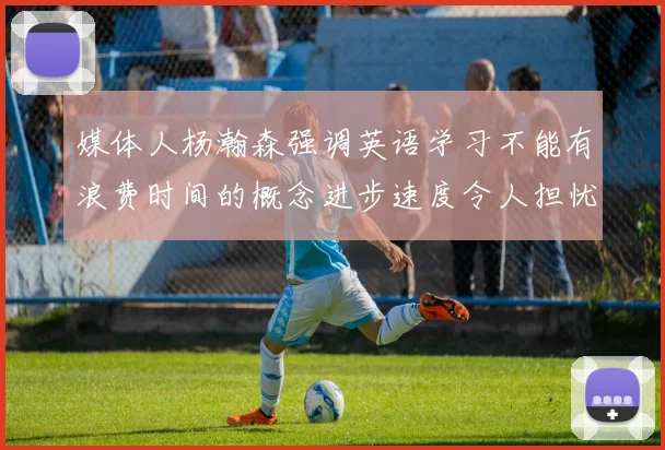 媒体人杨瀚森强调英语学习不能有浪费时间的概念进步速度令人担忧