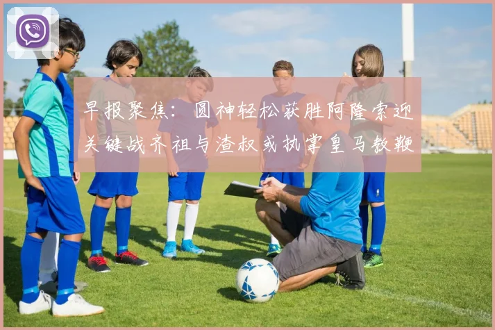 早报聚焦：圆神轻松获胜阿隆索迎关键战齐祖与渣叔或执掌皇马教鞭