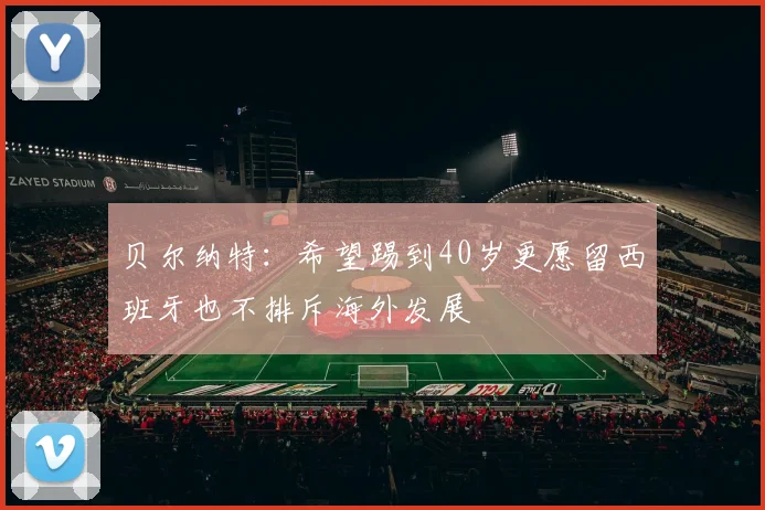 贝尔纳特：希望踢到40岁更愿留西班牙也不排斥海外发展