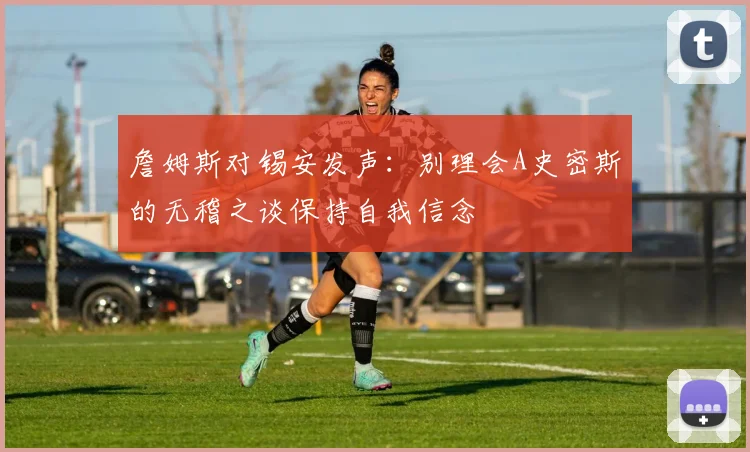 詹姆斯对锡安发声：别理会A史密斯的无稽之谈保持自我信念