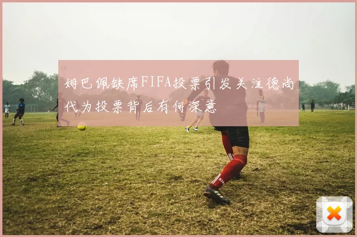 姆巴佩缺席FIFA投票引发关注德尚代为投票背后有何深意