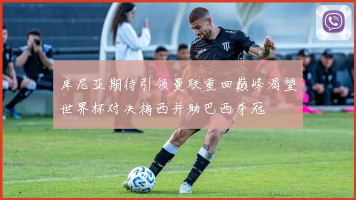 库尼亚期待引领曼联重回巅峰渴望世界杯对决梅西并助巴西夺冠