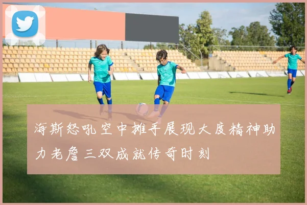 海斯怒吼空中摊手展现大度精神助力老詹三双成就传奇时刻