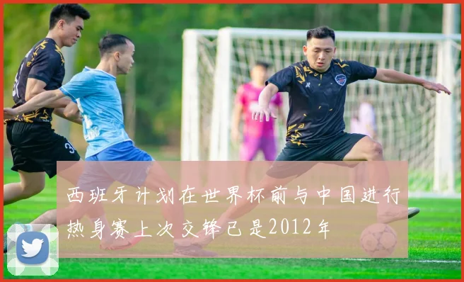 西班牙计划在世界杯前与中国进行热身赛上次交锋已是2012年