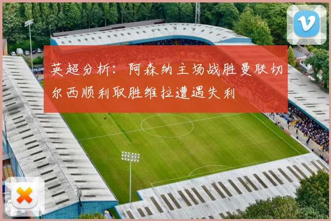 英超分析：阿森纳主场战胜曼联切尔西顺利取胜维拉遭遇失利