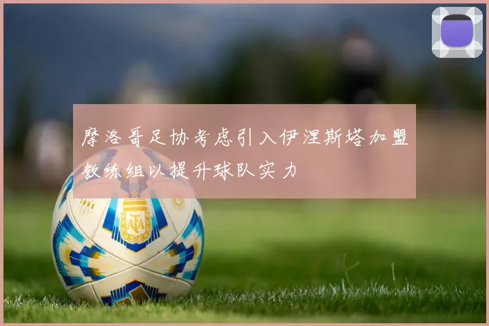 摩洛哥足协考虑引入伊涅斯塔加盟教练组以提升球队实力