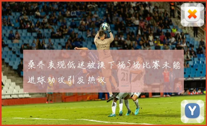 桑乔表现低迷被换下场5场比赛未能进球助攻引发热议