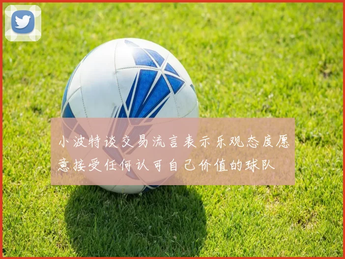 小波特谈交易流言表示乐观态度愿意接受任何认可自己价值的球队