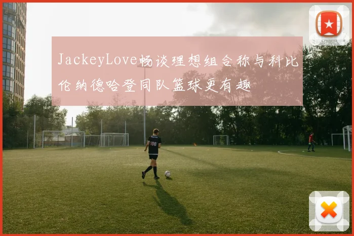 JackeyLove畅谈理想组合称与科比伦纳德哈登同队篮球更有趣