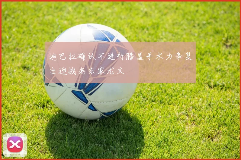 迪巴拉确认不进行膝盖手术力争复出迎战老东家尤文