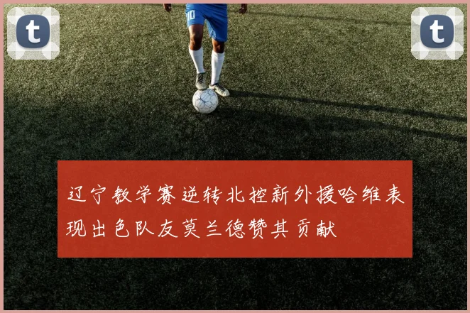 辽宁教学赛逆转北控新外援哈维表现出色队友莫兰德赞其贡献