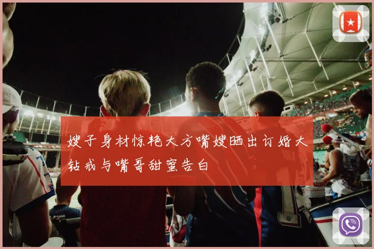 嫂子身材惊艳大方嘴嫂晒出订婚大钻戒与嘴哥甜蜜告白