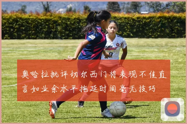 奥哈拉批评切尔西门将表现不佳直言如业余水平拖延时间毫无技巧