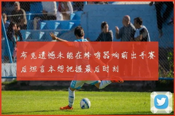 布克遗憾未能在蜂鸣器响前出手赛后坦言本想把握最后时刻