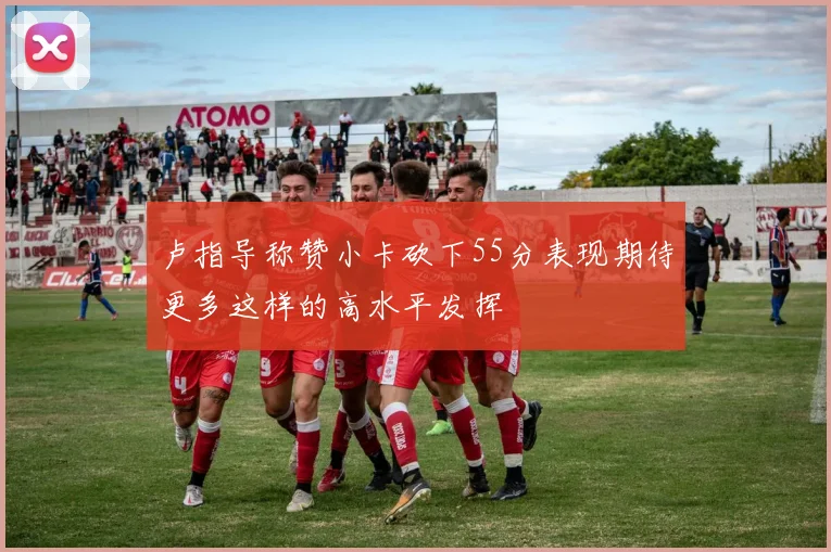 卢指导称赞小卡砍下55分表现期待更多这样的高水平发挥