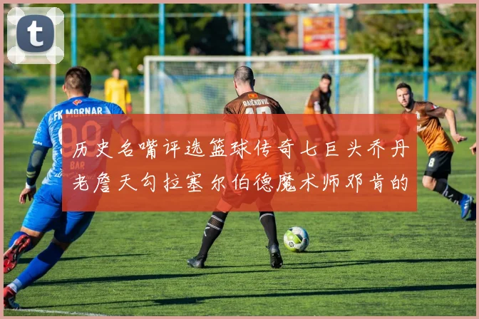 历史名嘴评选篮球传奇七巨头乔丹老詹天勾拉塞尔伯德魔术师邓肯的巅峰之路