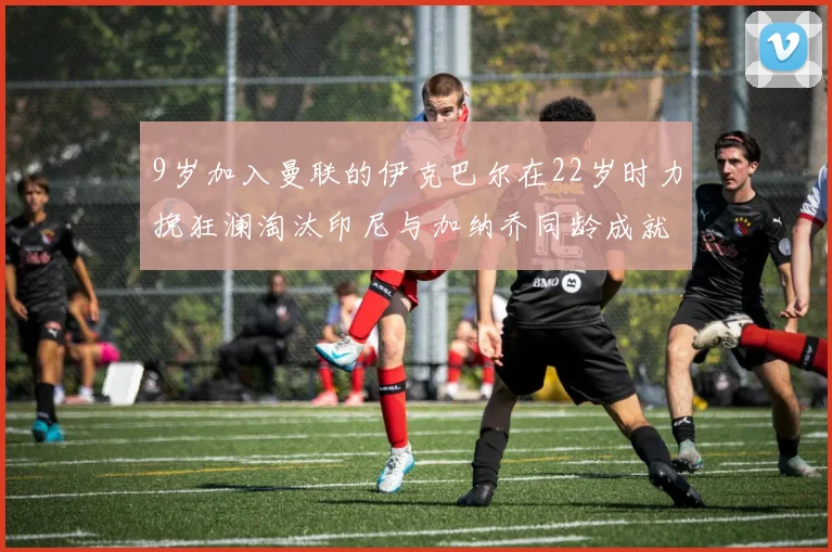 9岁加入曼联的伊克巴尔在22岁时力挽狂澜淘汰印尼与加纳乔同龄成就辉煌